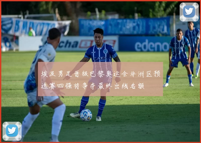 埃及男足晋级巴黎奥运会非洲区预选赛四强将争夺最终出线名额