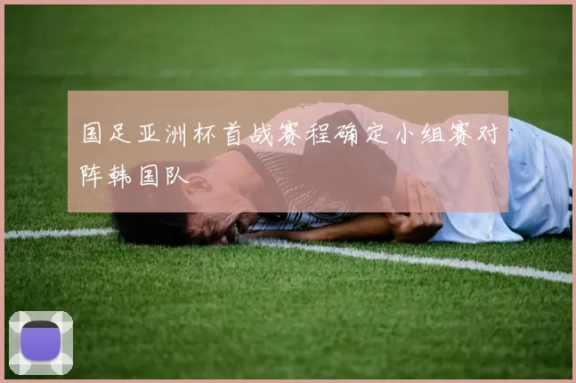 国足亚洲杯首战赛程确定小组赛对阵韩国队