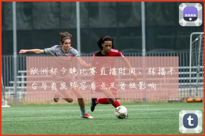 欧洲杯今晚比赛直播时间、转播平台与首发阵容看点及晋级影响