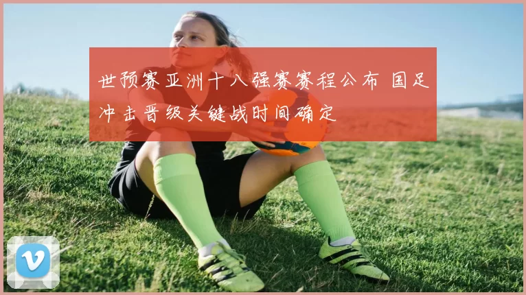 世预赛亚洲十八强赛赛程公布 国足冲击晋级关键战时间确定
