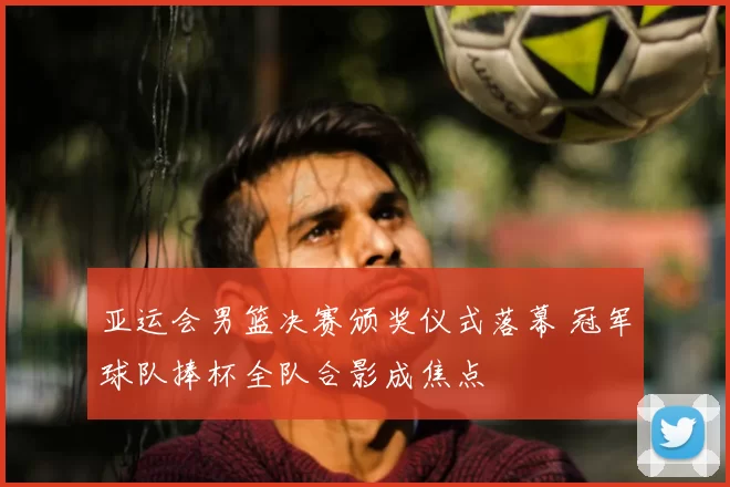 亚运会男篮决赛颁奖仪式落幕 冠军球队捧杯全队合影成焦点