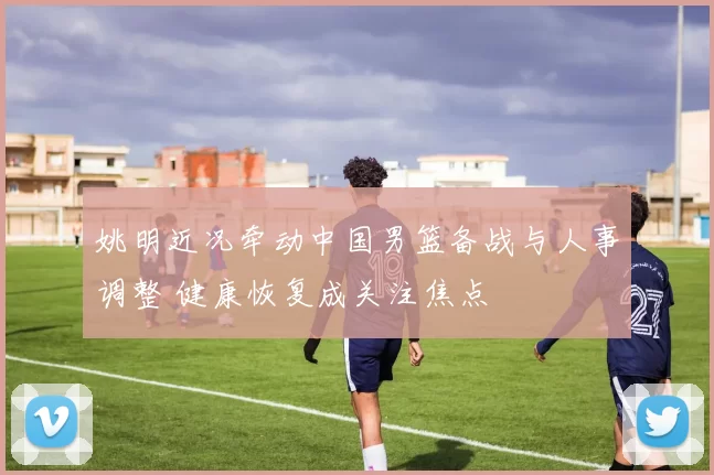 姚明近况牵动中国男篮备战与人事调整 健康恢复成关注焦点