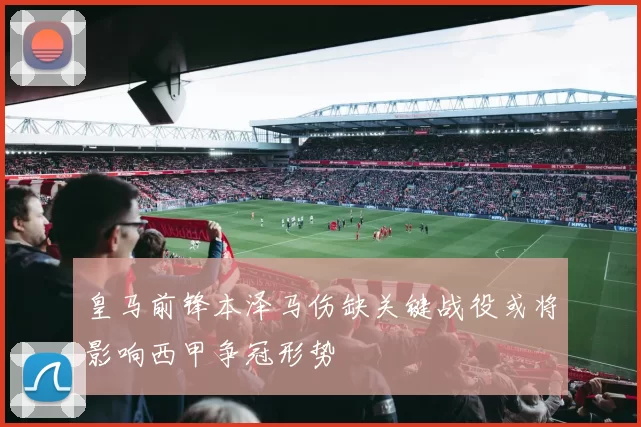 皇马前锋本泽马伤缺关键战役或将影响西甲争冠形势