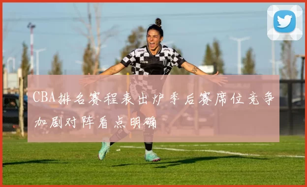 CBA排名赛程表出炉季后赛席位竞争加剧对阵看点明确