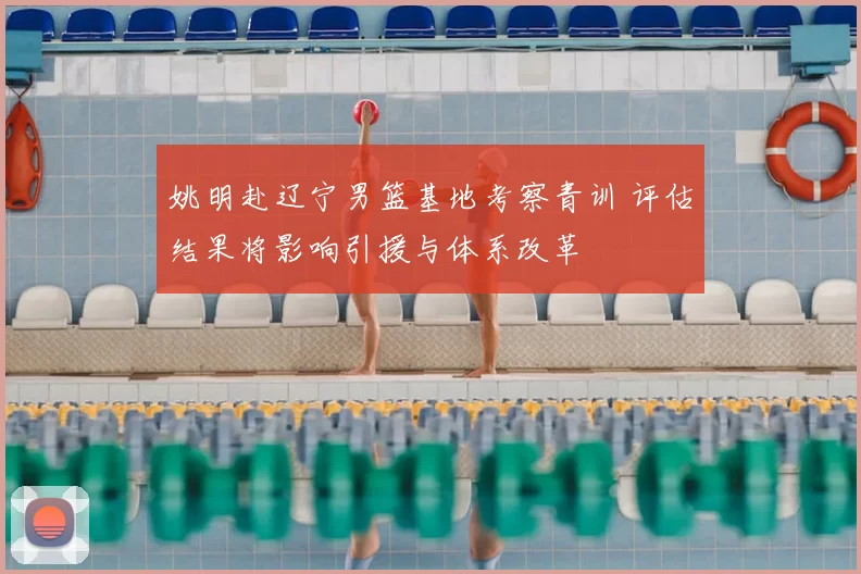 姚明赴辽宁男篮基地考察青训 评估结果将影响引援与体系改革