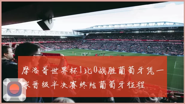 摩洛哥世界杯1比0战胜葡萄牙凭一球晋级半决赛终结葡萄牙征程