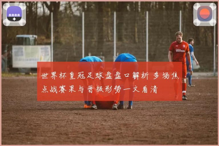 世界杯皇冠足球盘盘口解析 多场焦点战赛果与晋级形势一文看清