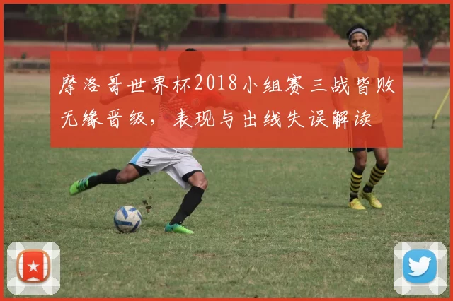 摩洛哥世界杯2018小组赛三战皆败无缘晋级，表现与出线失误解读
