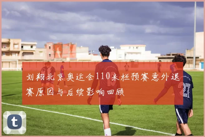 刘翔北京奥运会110米栏预赛意外退赛原因与后续影响回顾