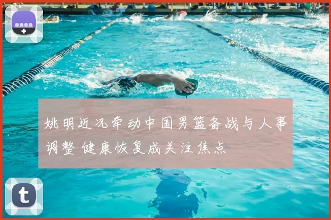 姚明近况牵动中国男篮备战与人事调整 健康恢复成关注焦点