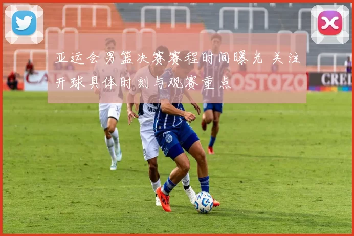 亚运会男篮决赛赛程时间曝光 关注开球具体时刻与观赛重点