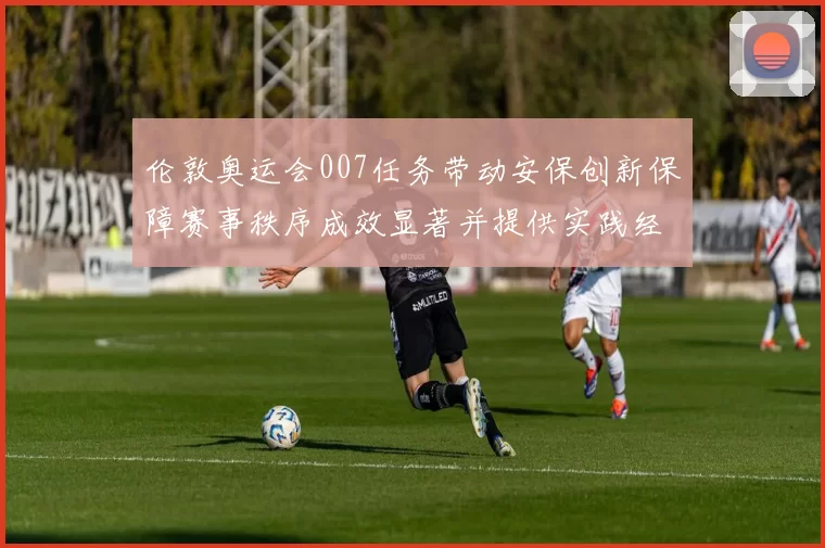 伦敦奥运会007任务带动安保创新保障赛事秩序成效显著并提供实践经验