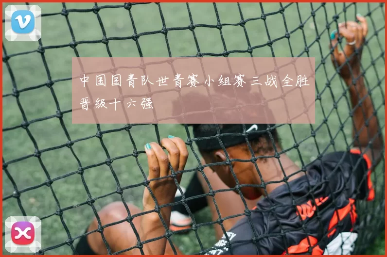 中国国青队世青赛小组赛三战全胜晋级十六强