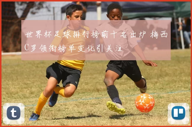 世界杯足球排行榜前十名出炉 梅西C罗领衔榜单变化引关注