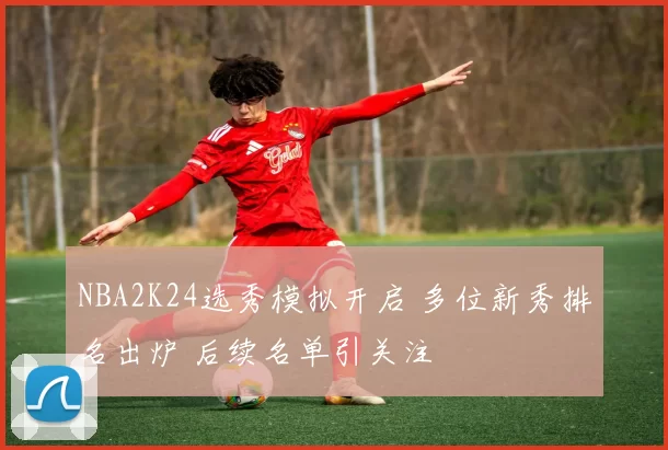 NBA2K24选秀模拟开启 多位新秀排名出炉 后续名单引关注