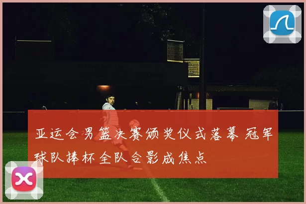 亚运会男篮决赛颁奖仪式落幕 冠军球队捧杯全队合影成焦点