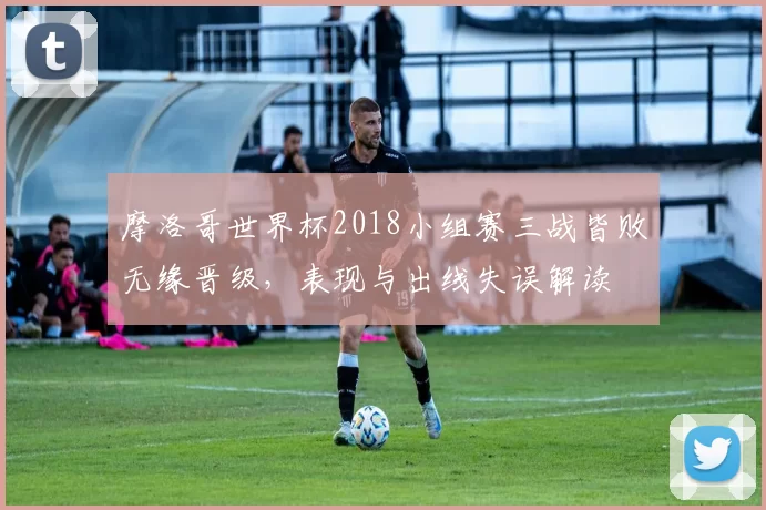摩洛哥世界杯2018小组赛三战皆败无缘晋级，表现与出线失误解读