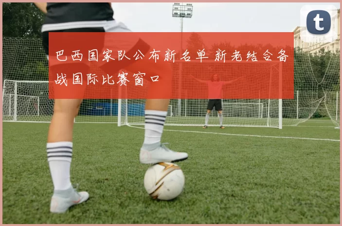 巴西国家队公布新名单 新老结合备战国际比赛窗口