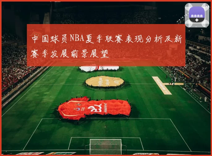 中国球员NBA夏季联赛表现分析及新赛季发展前景展望